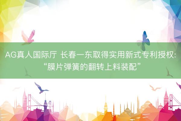 AG真人国际厅 长春一东取得实用新式专利授权: “膜片弹簧的翻转上料装配”