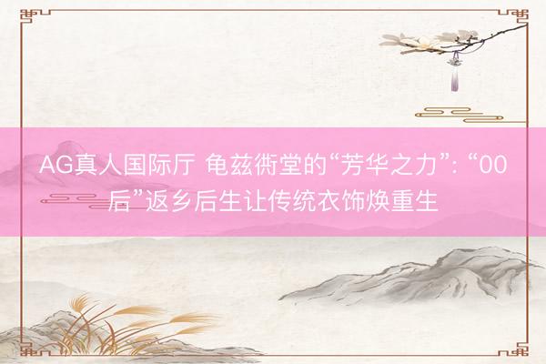AG真人国际厅 龟兹衖堂的“芳华之力”: “00后”返乡后生让传统衣饰焕重生