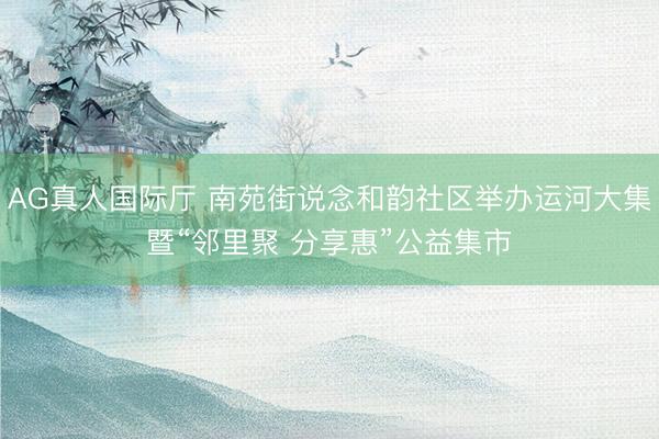 AG真人国际厅 南苑街说念和韵社区举办运河大集暨“邻里聚 分享惠”公益集市
