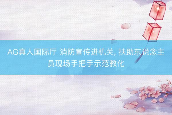 AG真人国际厅 消防宣传进机关， 扶助东说念主员现场手把手示范教化