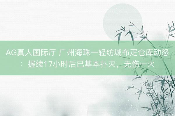 AG真人国际厅 广州海珠一轻纺城布疋仓库动怒：握续17小时后已基本扑灭，无伤一火