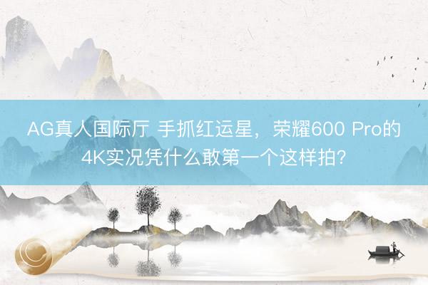 AG真人国际厅 手抓红运星，荣耀600 Pro的4K实况凭什么敢第一个这样拍？