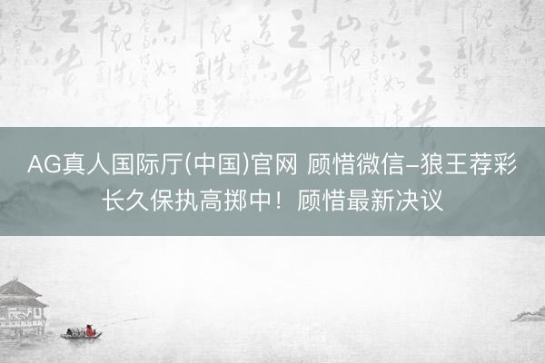 AG真人国际厅(中国)官网 顾惜微信-狼王荐彩长久保执高掷中！顾惜最新决议
