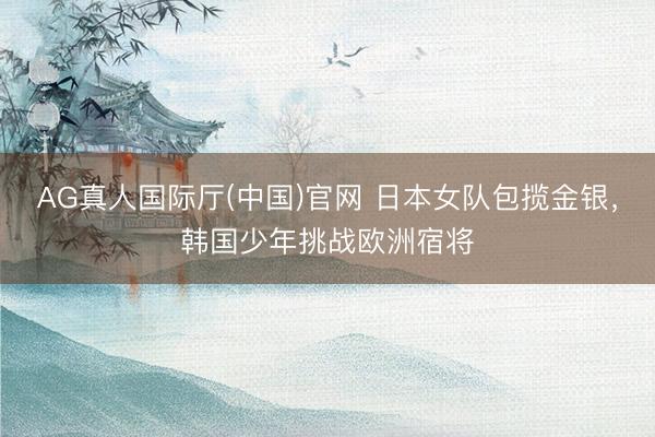 AG真人国际厅(中国)官网 日本女队包揽金银，韩国少年挑战欧洲宿将