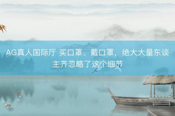 AG真人国际厅 买口罩、戴口罩，绝大大量东谈主齐忽略了这个细节