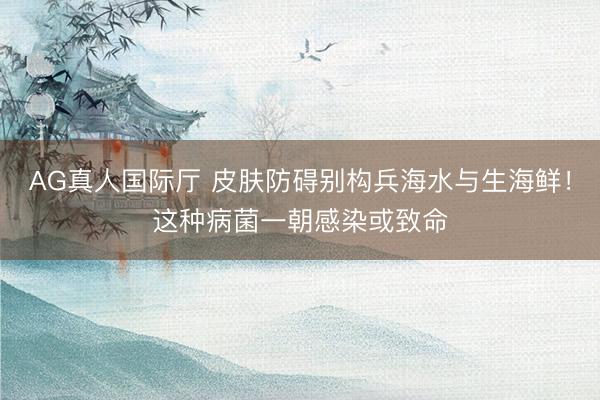 AG真人国际厅 皮肤防碍别构兵海水与生海鲜！这种病菌一朝感染或致命