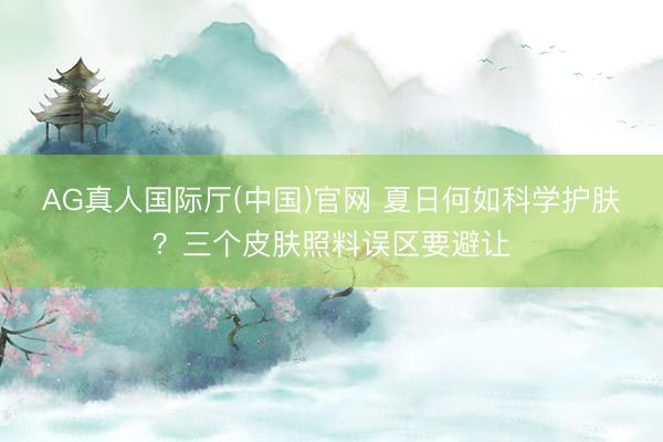 AG真人国际厅(中国)官网 夏日何如科学护肤?三个皮肤照料误区要避让