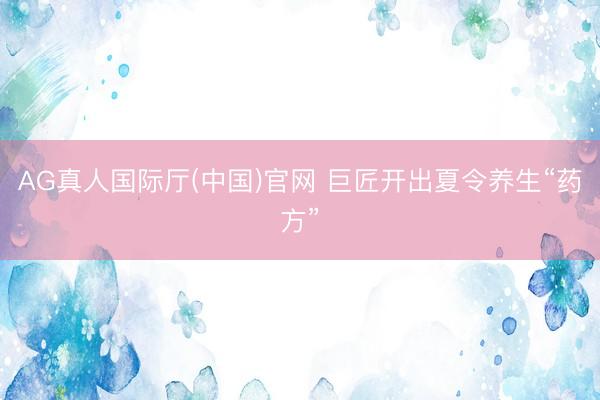 AG真人国际厅(中国)官网 巨匠开出夏令养生“药方”