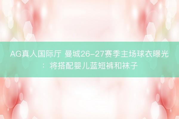AG真人国际厅 曼城26-27赛季主场球衣曝光：将搭配婴儿蓝短裤和袜子