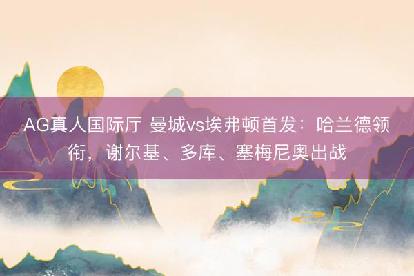 AG真人国际厅 曼城vs埃弗顿首发：哈兰德领衔，谢尔基、多库、塞梅尼奥出战
