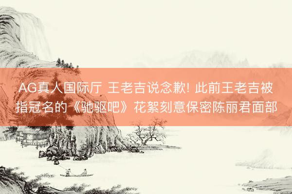 AG真人国际厅 王老吉说念歉! 此前王老吉被指冠名的《驰驱吧》花絮刻意保密陈丽君面部