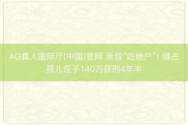 AG真人国际厅(中国)官网 亲叔“吃绝户”! 侵占孤儿侄子140万获刑4年半