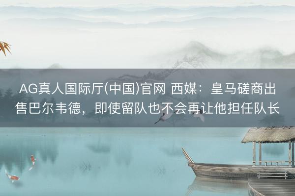 AG真人国际厅(中国)官网 西媒：皇马磋商出售巴尔韦德，即使留队也不会再让他担任队长