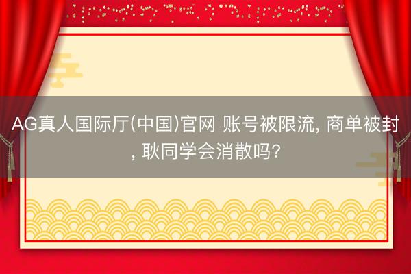 AG真人国际厅(中国)官网 账号被限流， 商单被封， 耿同学会消散吗?
