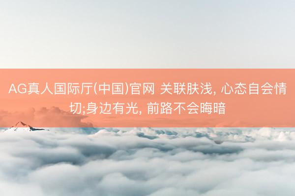 AG真人国际厅(中国)官网 关联肤浅， 心态自会情切;身边有光， 前路不会晦暗
