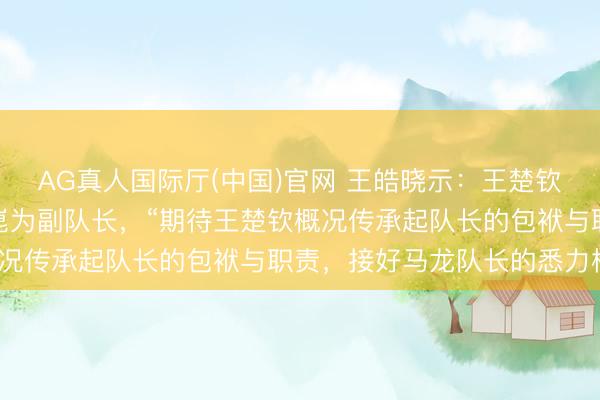 AG真人国际厅(中国)官网 王皓晓示:王楚钦为国乒男队队长,梁靖崑为副队长,“期待王楚钦概况传承起队长的包袱与职责,接好马龙队长的悉力棒”