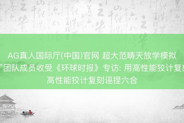 AG真人国际厅(中国)官网 超大范畴天放学模拟名堂“千衍”团队成员收受《环球时报》专访: 用高性能狡计复刻诬捏六合