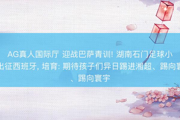 AG真人国际厅 迎战巴萨青训! 湖南石门足球小将出征西班牙， 培育: 期待孩子们异日踢进湘超、踢向寰宇