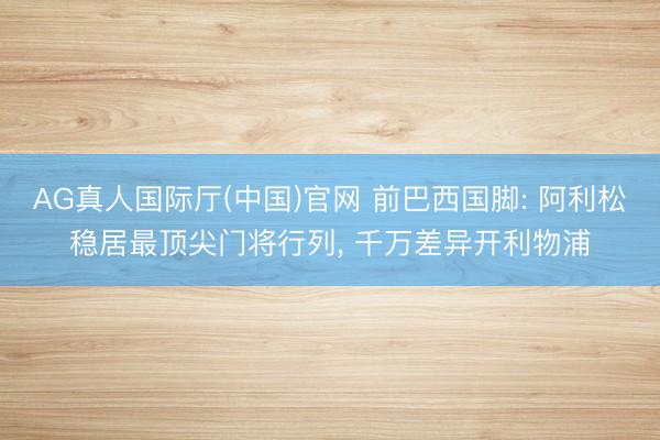 AG真人国际厅(中国)官网 前巴西国脚: 阿利松稳居最顶尖门将行列， 千万差异开利物浦