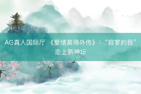 AG真人国际厅 《爱情莫得外传》：“寂寥的我”走上新神坛