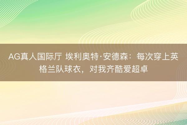 AG真人国际厅 埃利奥特·安德森：每次穿上英格兰队球衣，对我齐酷爱超卓