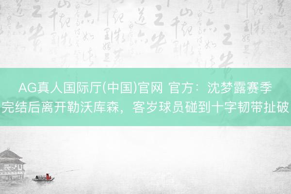 AG真人国际厅(中国)官网 官方：沈梦露赛季完结后离开勒沃库森，客岁球员碰到十字韧带扯破