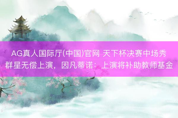 AG真人国际厅(中国)官网 天下杯决赛中场秀群星无偿上演，因凡蒂诺：上演将补助教师基金