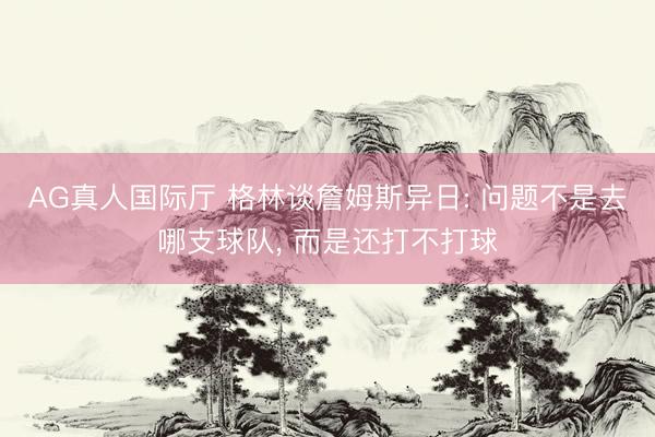 AG真人国际厅 格林谈詹姆斯异日: 问题不是去哪支球队， 而是还打不打球
