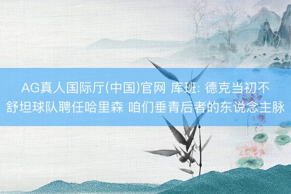 AG真人国际厅(中国)官网 库班: 德克当初不舒坦球队聘任哈里森 咱们垂青后者的东说