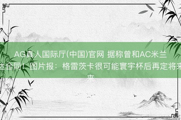 AG真人国际厅(中国)官网 据称曾和AC米兰达合同！图片报：格雷茨卡很可能寰宇杯后再定将