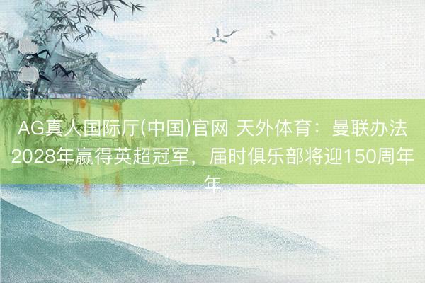 AG真人国际厅(中国)官网 天外体育：曼联办法2028年赢得英超冠军，届时俱乐部将迎150周年