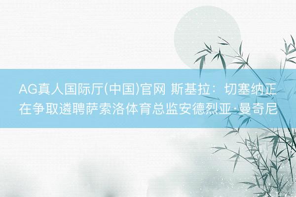 AG真人国际厅(中国)官网 斯基拉：切塞纳正在争取遴聘萨索洛体育总监安德烈亚·曼奇尼