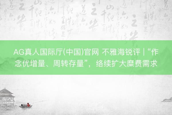 AG真人国际厅(中国)官网 不雅海锐评 | “作念优增量、周转存量”，络续扩大糜费需求