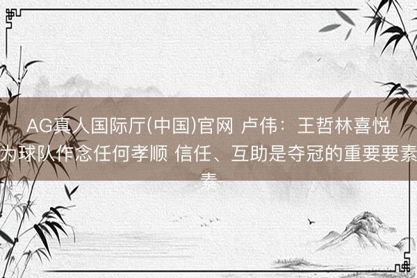 AG真人国际厅(中国)官网 卢伟：王哲林喜悦为球队作念任何孝顺 信任、互助是夺冠的重要要素