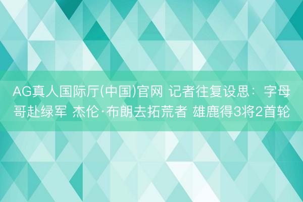 AG真人国际厅(中国)官网 记者往复设思：字母哥赴绿军 杰伦·布朗去拓荒者 雄鹿得3将2首轮
