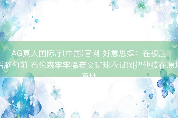 AG真人国际厅(中国)官网 好意思媒：在被压后脑勺前 布伦森牢牢攥着文班球衣试图把他按在原地