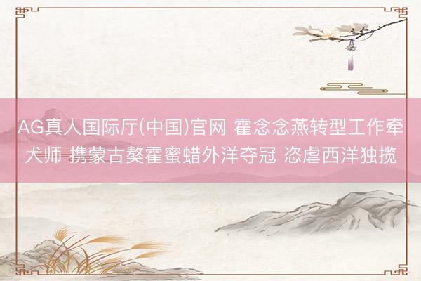 AG真人国际厅(中国)官网 霍念念燕转型工作牵犬师 携蒙古獒霍蜜蜡外洋夺冠 恣虐西洋独揽