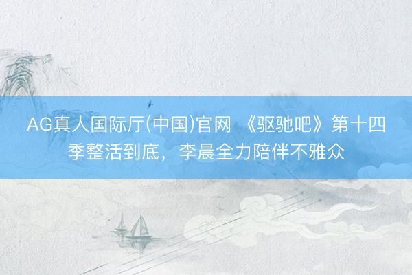 AG真人国际厅(中国)官网 《驱驰吧》第十四季整活到底，李晨全力陪伴不雅众