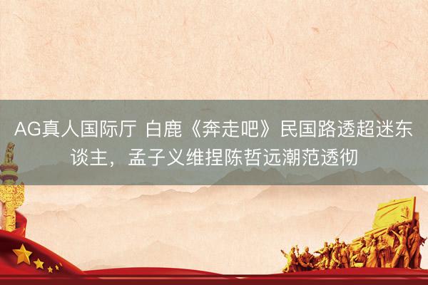 AG真人国际厅 白鹿《奔走吧》民国路透超迷东谈主，孟子义维捏陈哲远潮范透彻