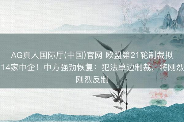 AG真人国际厅(中国)官网 欧盟第21轮制裁拟拉黑14家中企！中方强劲恢复：犯法单边制裁，将刚烈反制