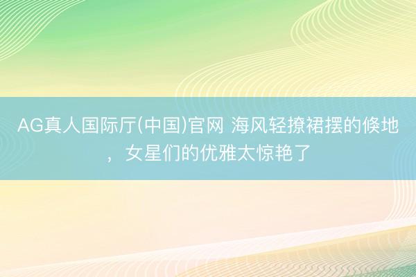 AG真人国际厅(中国)官网 海风轻撩裙摆的倏地，女星们的优雅太惊艳了