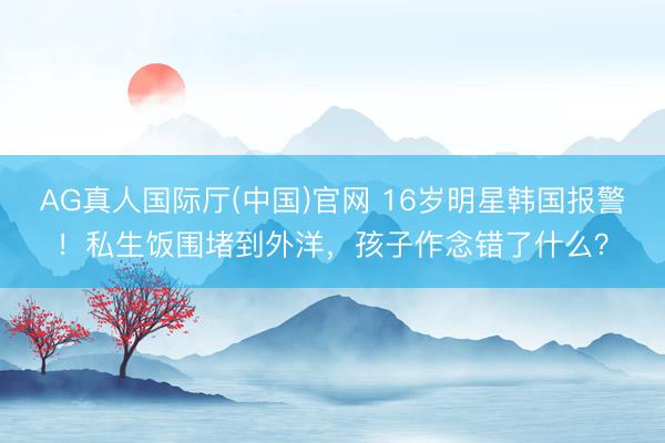 AG真人国际厅(中国)官网 16岁明星韩国报警！私生饭围堵到外洋，孩子作念错了什么？