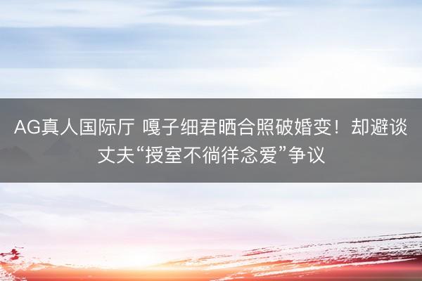 AG真人国际厅 嘎子细君晒合照破婚变！却避谈丈夫“授室不徜徉念爱”争议