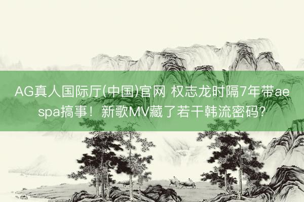 AG真人国际厅(中国)官网 权志龙时隔7年带aespa搞事！新歌MV藏了若干韩流密码？