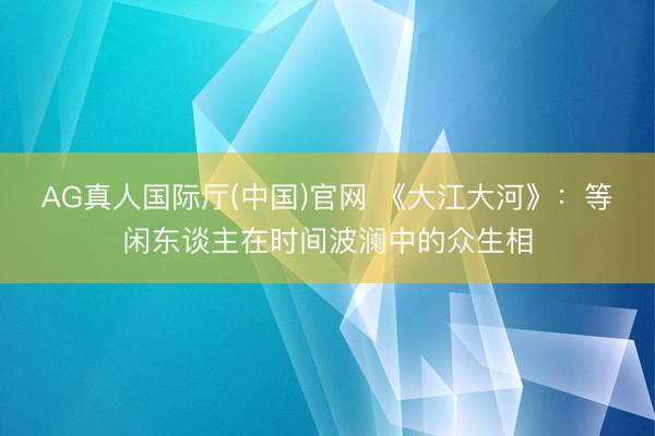 AG真人国际厅(中国)官网 《大江大河》：等闲东谈主在时间波澜中的众生相