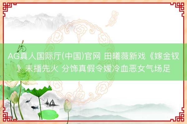 AG真人国际厅(中国)官网 田曦薇新戏《嫁金钗》未播先火 分饰真假令嫒冷血恶女气场足