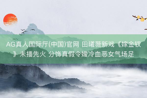 AG真人国际厅(中国)官网 田曦薇新戏《嫁金钗》未播先火 分饰真假令嫒冷血恶女气场足