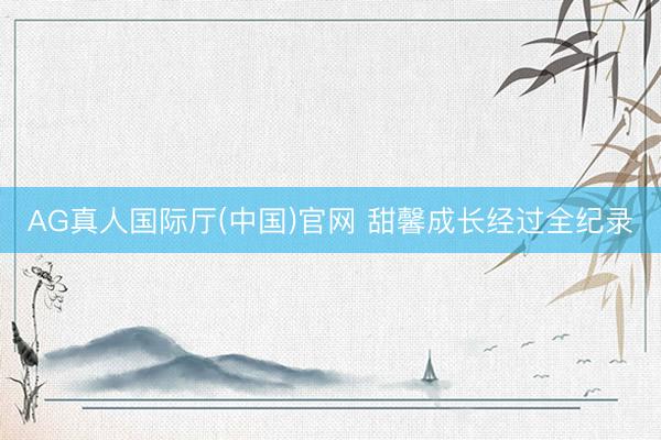 AG真人国际厅(中国)官网 甜馨成长经过全纪录