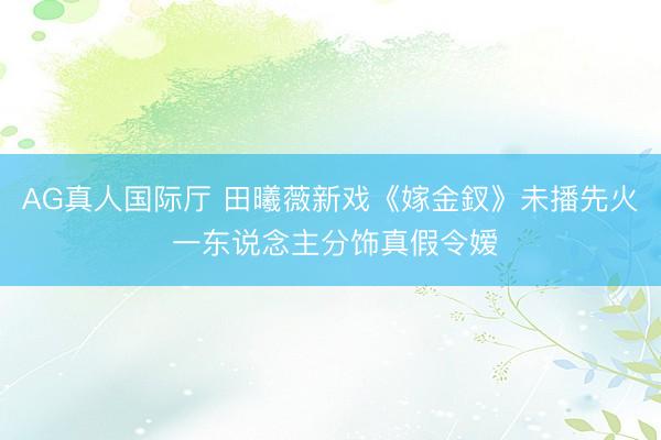 AG真人国际厅 田曦薇新戏《嫁金釵》未播先火 一东说念主分饰真假令嫒
