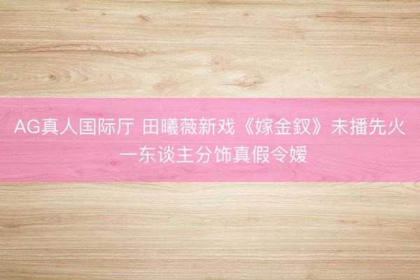 AG真人国际厅 田曦薇新戏《嫁金釵》未播先火 一东谈主分饰真假令嫒